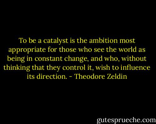 To be a catalyst is the ambition most appropriate for those who see the world as being in constant change, and who, without thinking that they control it, wish to influence its direction. - Theodore Zeldin