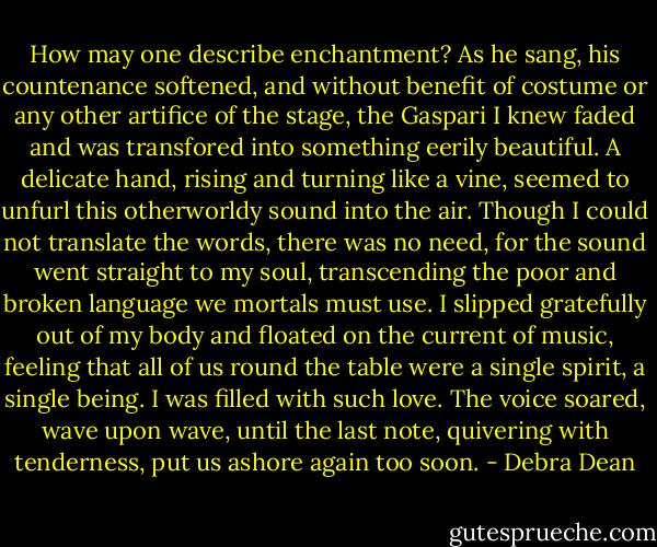 How may one describe enchantment? As he sang, his countenance softened, and without benefit of costume or any other artifice of the stage, the Gaspari I knew faded and was transfored into something eerily beautiful. A delicate hand, rising and turning like a vine, seemed to unfurl this otherworldy sound into the air. Though I could not translate the words, there was no need, for the sound went straight to my soul, transcending the poor and broken language we mortals must use. I slipped gratefully out of my body and floated on the current of music, feeling that all of us round the table were a single spirit, a single being. I was filled with such love. The voice soared, wave upon wave, until the last note, quivering with tenderness, put us ashore again too soon. - Debra Dean