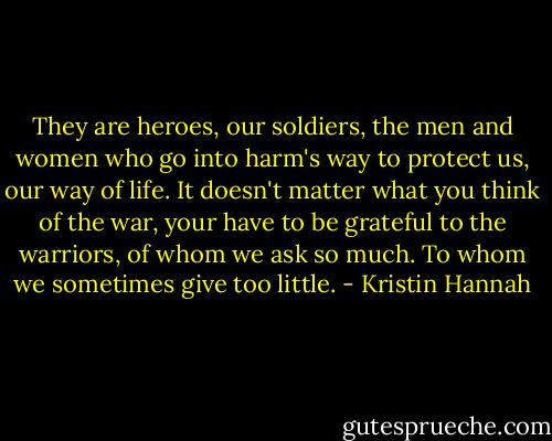 They are heroes, our soldiers, the men and women who go into harm's way to protect us, our way of life. It doesn't matter what you think of the war, your have to be grateful to the warriors, of whom we ask so much. To whom we sometimes give too little. - Kristin Hannah