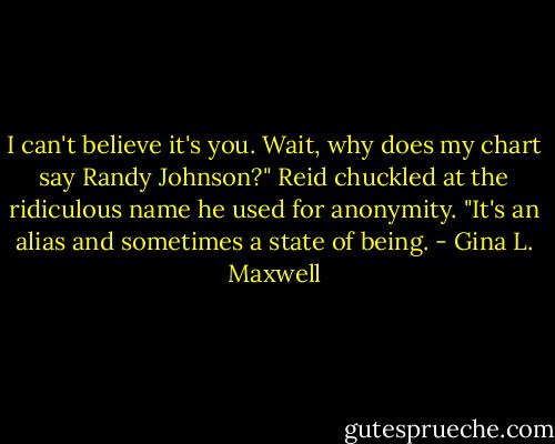 I can't believe it's you. Wait, why does my chart say Randy Johnson?"<br />Reid chuckled at the ridiculous name he used for anonymity. "It's an alias and sometimes a state of being. - Gina L. Maxwell