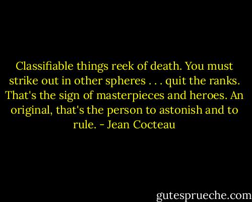Classifiable things reek of death. You must strike out in other spheres . . . quit the ranks. That's the sign of masterpieces and heroes. An original, that's the person to astonish and to rule. - Jean Cocteau