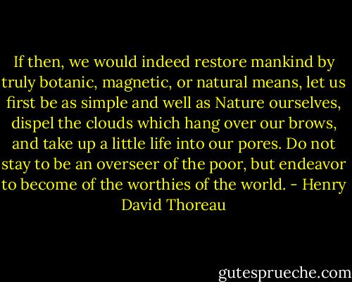 If then, we would indeed restore mankind by truly botanic, magnetic, or natural means, let us first be as simple and well as Nature ourselves, dispel the clouds which hang over our brows, and take up a little life into our pores. Do not stay to be an overseer of the poor, but endeavor to become of the worthies of the world. - Henry David Thoreau