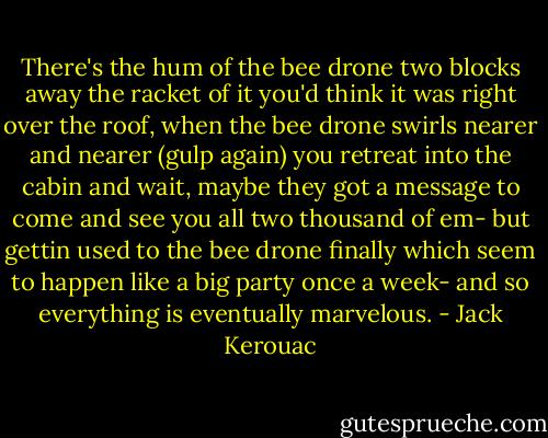 There's the hum of the bee drone two blocks away the racket of it you'd think it was right over the roof, when the bee drone swirls nearer and nearer (gulp again) you retreat into the cabin and wait, maybe they got a message to come and see you all two thousand of em- but gettin used to the bee drone finally which seem to happen like a big party once a week- and so everything is eventually marvelous. - Jack Kerouac