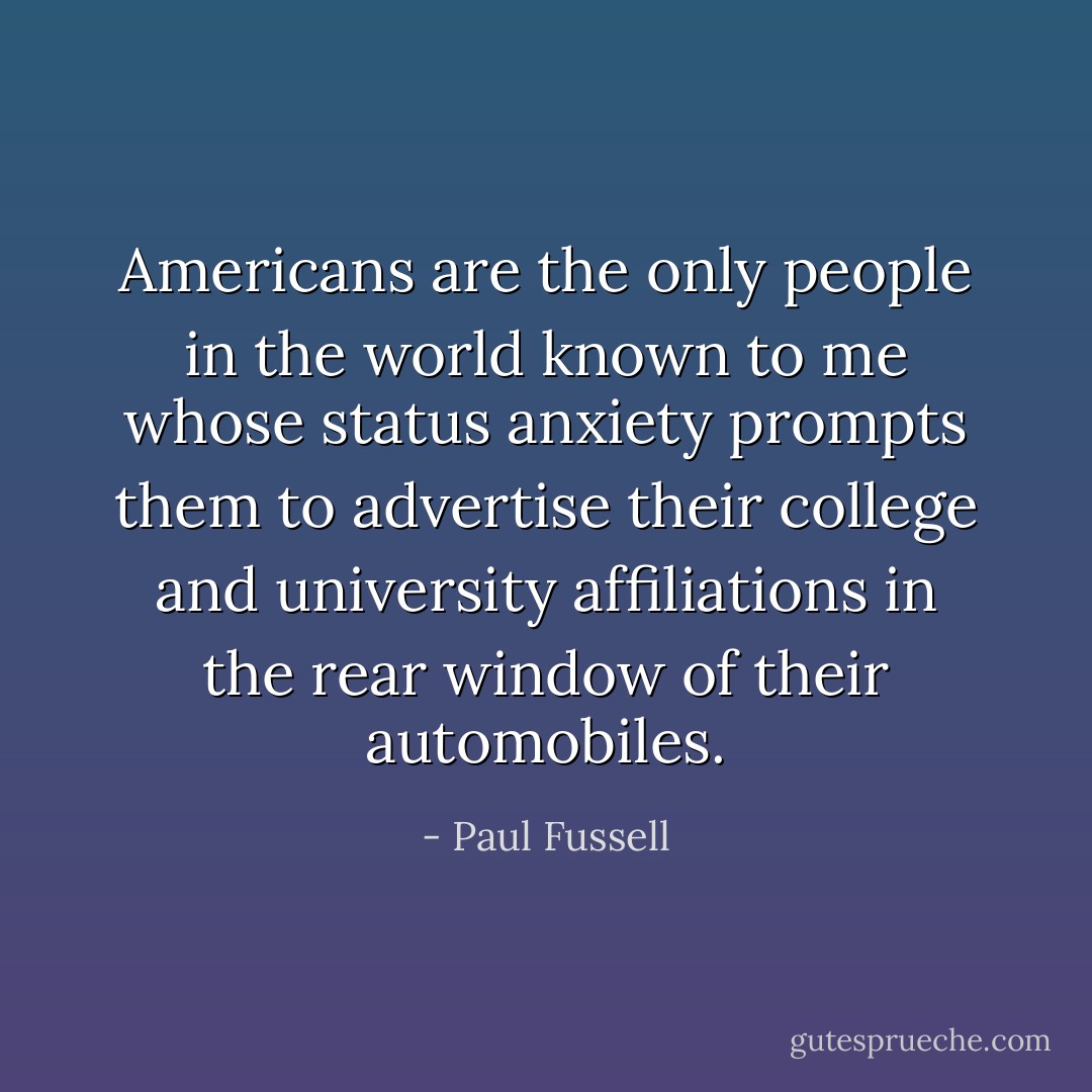 Americans are the only people in the world known to me whose status anxiety prompts them to advertise their college and university affiliations in the rear window of their automobiles. - Paul Fussell