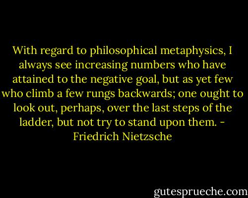 With regard to philosophical metaphysics, I always see increasing numbers who have attained to the negative goal, but as yet few who climb a few rungs backwards; one ought to look out, perhaps, over the last steps of the ladder, but not try to stand upon them. - Friedrich Nietzsche