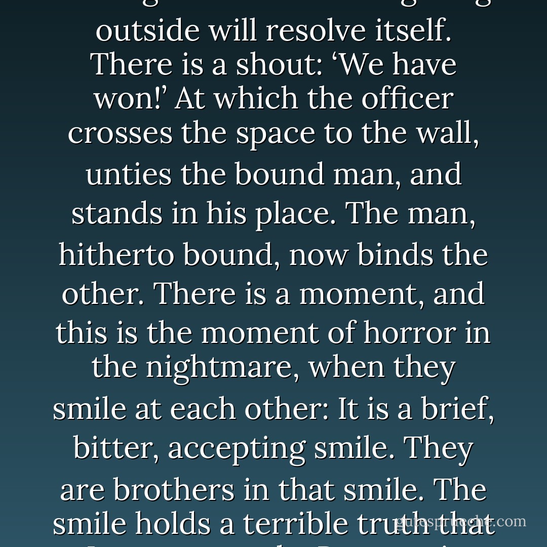 The nightmare takes various forms, comes in sleep, or in wakefulness, and can be pictured most simply like this: There is a blindfolded man standing with his back to the brick wall. He has been tortured nearly to death. Opposite him are six men with their rifles raised ready to shoot, commanded by a seventh, who has his hand raised, When he drops his hand, the shots will ring out, and the prisoner will fall dead. But suddenly there is something unexpected—yet not altogether unexpected, for the seventh has been listening all this while in case it happens. There is an outburst of shouting and fighting in the street outside. The six men look in query at their officer, the seventh. The officer stands waiting to see how the fighting outside will resolve itself. There is a shout: ‘We have won!’ At which the officer crosses the space to the wall, unties the bound man, and stands in his place. The man, hitherto bound, now binds the other. There is a moment, and this is the moment of horror in the nightmare, when they smile at each other: It is a brief, bitter, accepting smile. They are brothers in that smile. The smile holds a terrible truth that I want to evade. Because it cancels all creative emotion. The offer, the seventh, now stands blindfolded and waiting with his back to the wall. The former prisoner walks to the firing squad who are still standing with their weapons ready. He lifts his hand, then drops it. The shots ring out, and the body by the wall falls twitching. The six soldiers are shaken and sick; now they will go and drink to drown the memory of their murder. But the man who was bound, is now free, smiles as they stumble away, cursing and hating him, just as they would have cursed and hated the other, now dead. And in this man’s smile at the six innocent soldiers there is a terrible understanding irony. This is the nightmare. - Doris Lessing