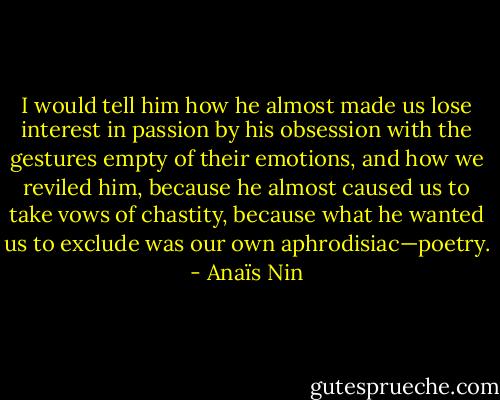 I would tell him how he almost made us lose interest in passion by his obsession with the gestures empty of their emotions, and how we reviled him, because he almost caused us to take vows of chastity, because what he wanted us to exclude was our own aphrodisiac—poetry. - Anaïs Nin