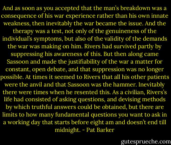And as soon as you accepted that the man’s breakdown was a consequence of his war experience rather than his own innate weakness, then inevitably the war became the issue. And the therapy was a test, not only of the genuineness of the individual’s symptoms, but also of the validity of the demands the war was making on him. Rivers had survived partly by suppressing his awareness of this. But then along came Sassoon and made the justifiability of the war a matter for constant, open debate, and that suppression was no longer possible. At times it seemed to Rivers that all his other patients were the anvil and that Sassoon was the hammer. Inevitably there were times when he resented this. As a civilian, Rivers’s life had consisted of asking questions, and devising methods by which truthful answers could be obtained, but there are limits to how many fundamental questions you want to ask in a working day that starts before eight am and doesn’t end till midnight. - Pat Barker