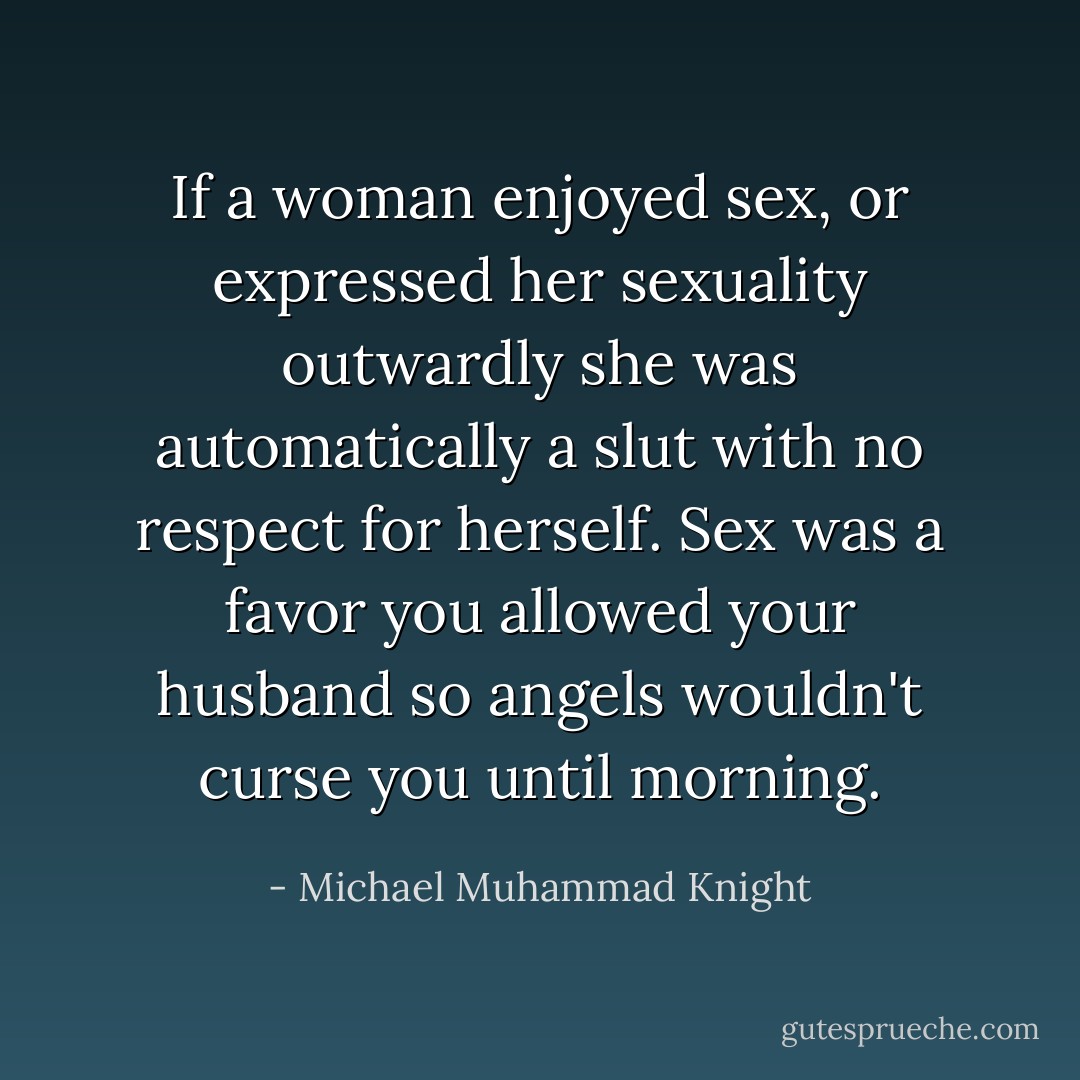 If a woman enjoyed sex, or expressed her sexuality outwardly she was automatically a slut with no respect for herself. Sex was a favor you allowed your husband so angels wouldn't curse you until morning. - Michael Muhammad Knight