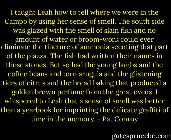 I taught Leah how to tell where we were in the Campo by using her sense of smell. The south side was glazed with the smell of slain fish and no amount of water or broom-work could ever eliminate the tincture of ammonia scenting that part of the piazza. The fish had written their names in those stones. But so had the young lambs and the coffee beans and torn arugula and the glistening tiers of citrus and the bread baking that produced a golden brown perfume from the great ovens. I whispered to Leah that a sense of smell was better than a yearbook for imprinting the delicate graffiti of time in the memory. - Pat Conroy