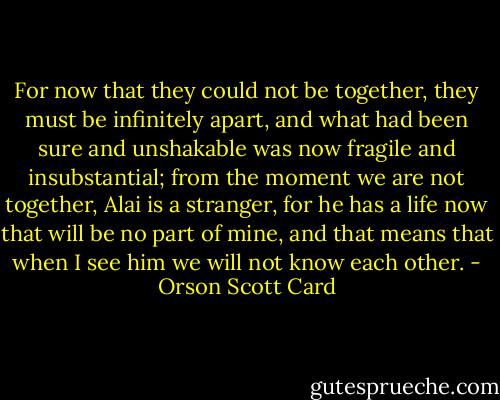 For now that they could not be together, they must be infinitely apart, and what had been sure and unshakable was now fragile and insubstantial; from the moment we are not together, Alai is a stranger, for he has a life now that will be no part of mine, and that means that when I see him we will not know each other. - Orson Scott Card