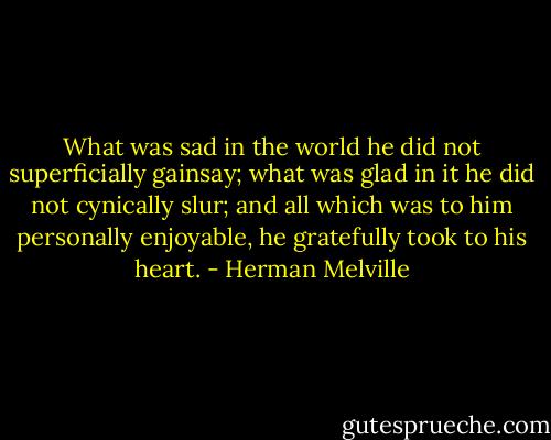 What was sad in the world he did not superficially gainsay; what was glad in it he did not cynically slur; and all which was to him personally enjoyable, he gratefully took to his heart. - Herman Melville