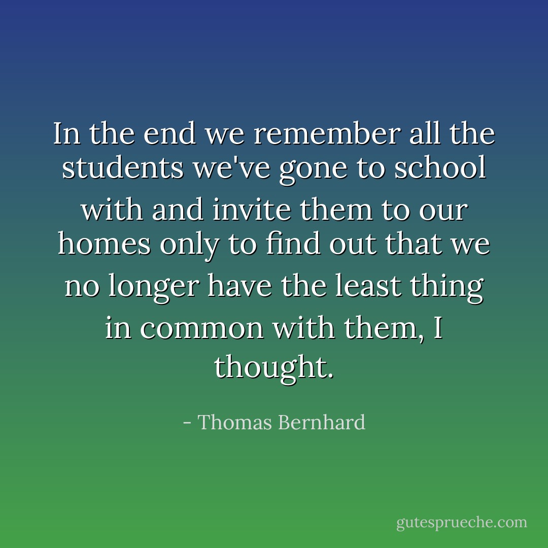 In the end we remember all the students we've gone to school with and invite them to our homes only to find out that we no longer have the least thing in common with them, I thought. - Thomas Bernhard