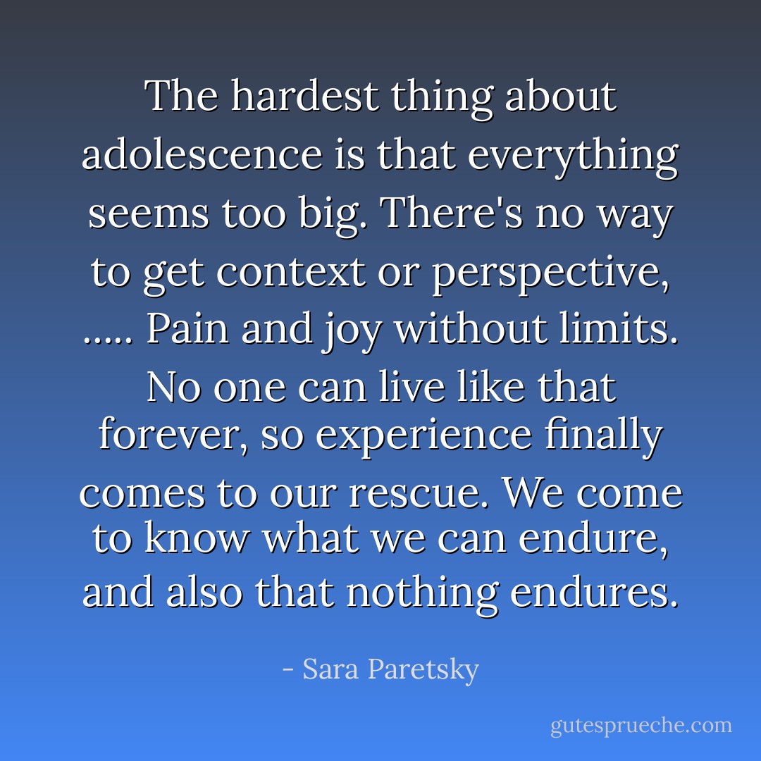 The hardest thing about adolescence is that everything seems too big. There's no way to get context or perspective, ..... Pain and joy without limits. No one can live like that forever, so experience finally comes to our rescue. We come to know what we can endure, and also that nothing endures. - Sara Paretsky