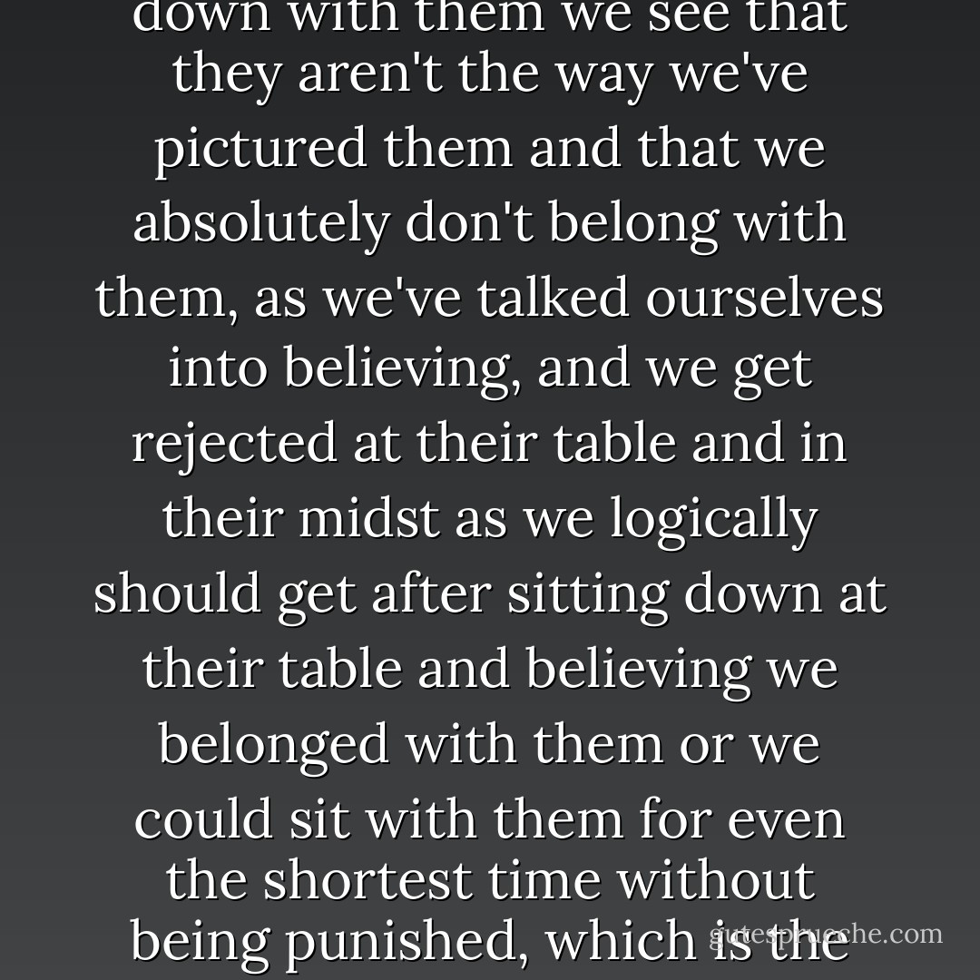 Again and again we picture ourselves sitting together with the people we feel drawn to all our lives, precisely these so-called simple people, whom naturally we imagine much differently from the way they truly are, for if we actually sit down with them we see that they aren't the way we've pictured them and that we absolutely don't belong with them, as we've talked ourselves into believing, and we get rejected at their table and in their midst as we logically should get after sitting down at their table and believing we belonged with them or we could sit with them for even the shortest time without being punished, which is the biggest mistake, I thought. All our lives we yearn to be with these people and want to reach out to them and when we realize what we feel for them are rejected by them and indeed in the most brutal fashion. - Thomas Bernhard