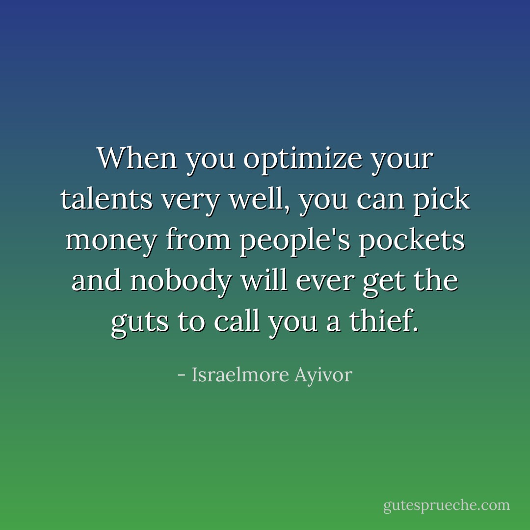 When you optimize your talents very well, you can pick money from people's pockets and nobody will ever get the guts to call you a thief. - Israelmore Ayivor