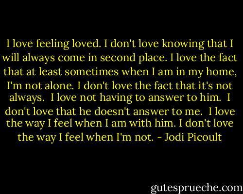 I love feeling loved.<br />I don't love knowing that I will always come in second place.<br />I love the fact that at least sometimes when I am in my home, I'm not alone.<br />I don't love the fact that it's not always. <br />I love not having to answer to him. <br />I don't love that he doesn't answer to me. <br />I love the way I feel when I am with him.<br />I don't love the way I feel when I'm not. - Jodi Picoult