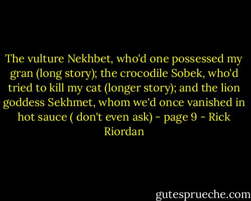 The vulture Nekhbet, who'd one possessed my gran (long story); the crocodile Sobek, who'd tried to kill my cat (longer story); and the lion goddess Sekhmet, whom we'd once vanished in hot sauce ( don't even ask) - page 9 - Rick Riordan
