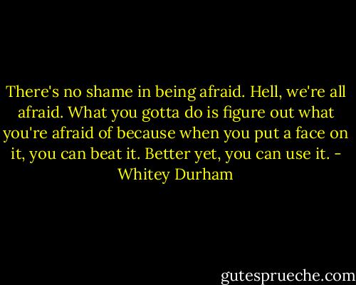 There's no shame in being afraid. Hell, we're all afraid. What you gotta do is figure out what you're afraid of because when you put a face on it, you can beat it. Better yet, you can use it. - Whitey Durham