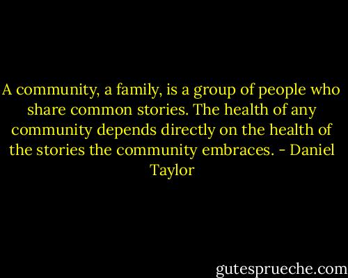 A community, a family, is a group of people who share common stories. The health of any community depends directly on the health of the stories the community embraces. - Daniel Taylor