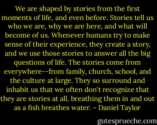 We are shaped by stories from the first moments of life, and even before. Stories tell us who we are, why we are here, and what will become of us. Whenever humans try to make sense of their experience, they create a story, and we use those stories to answer all the big questions of life. The stories come from everywhere--from family, church, school, and the culture at large. They so surround and inhabit us that we often don't recognize that they are stories at all, breathing them in and out as a fish breathes water. - Daniel Taylor