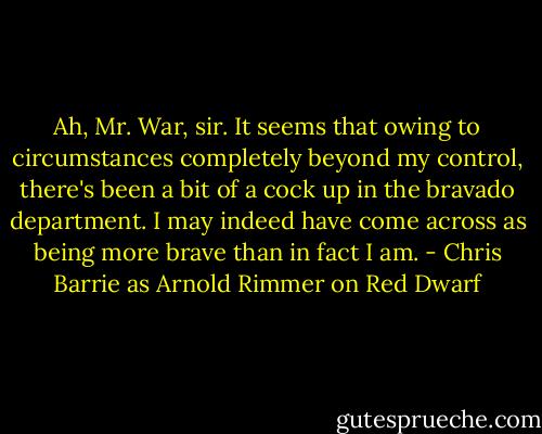Ah, Mr. War, sir. It seems that owing to circumstances completely beyond my control, there's been a bit of a cock up in the bravado department. I may indeed have come across as being more brave than in fact I am. - Chris Barrie as Arnold Rimmer on Red Dwarf