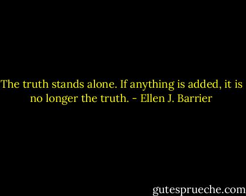 The truth stands alone. If anything is added, it is no longer the truth. - Ellen J. Barrier