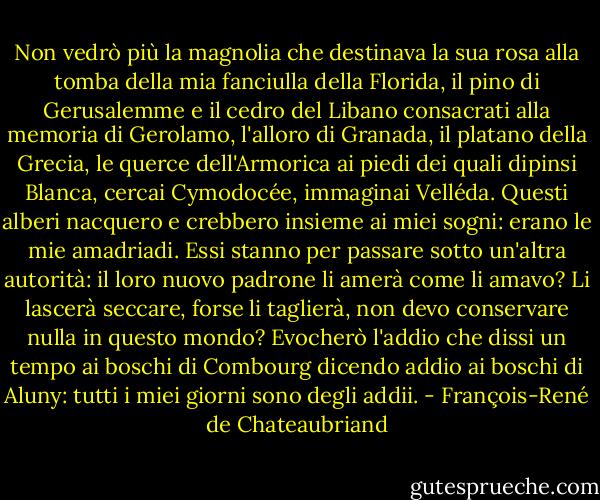 Non vedrò più la magnolia che destinava la sua rosa alla tomba della mia fanciulla della Florida, il pino di Gerusalemme e il cedro del Libano consacrati alla memoria di Gerolamo, l'alloro di Granada, il platano della Grecia, le querce dell'Armorica ai piedi dei quali dipinsi Blanca, cercai Cymodocée, immaginai Velléda. Questi alberi nacquero e crebbero insieme ai miei sogni: erano le mie amadriadi. Essi stanno per passare sotto un'altra autorità: il loro nuovo padrone li amerà come li amavo? Li lascerà seccare, forse li taglierà, non devo conservare nulla in questo mondo? Evocherò l'addio che dissi un tempo ai boschi di Combourg dicendo addio ai boschi di Aluny: tutti i miei giorni sono degli addii. - François-René de Chateaubriand