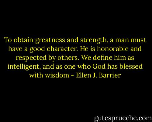 To obtain greatness and strength, a man must have a good character. He is honorable and respected by others. We define him as intelligent, and as one who God has blessed with wisdom - Ellen J. Barrier