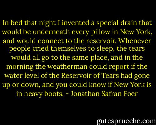 In bed that night I invented a special drain that would be underneath every pillow in New York, and would connect to the reservoir. Whenever people cried themselves to sleep, the tears would all go to the same place, and in the morning the weatherman could report if the water level of the Reservoir of Tears had gone up or down, and you could know if New York is in heavy boots. - Jonathan Safran Foer
