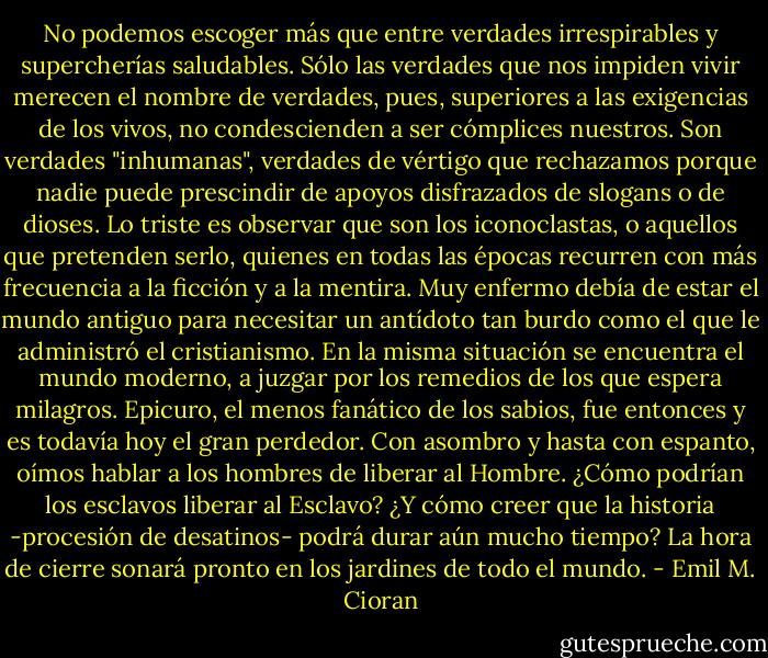 No podemos escoger más que entre verdades irrespirables y supercherías saludables.<br />Sólo las verdades que nos impiden vivir merecen el nombre de verdades, pues,<br />superiores a las exigencias de los vivos, no condescienden a ser cómplices nuestros. Son verdades "inhumanas", verdades de vértigo que rechazamos porque nadie puede prescindir de apoyos disfrazados de slogans o de dioses. Lo triste es observar que son los iconoclastas, o aquellos que pretenden serlo, quienes en todas las épocas recurren con más frecuencia a la ficción y a la mentira. Muy enfermo debía de estar el mundo antiguo para necesitar un antídoto tan burdo como el que le administró el cristianismo. En la misma situación se encuentra el mundo moderno, a juzgar por los remedios de los que espera milagros. Epicuro, el menos fanático de los sabios, fue entonces y es todavía hoy el gran perdedor. Con asombro y hasta con espanto, oímos hablar a los hombres de liberar al Hombre. ¿Cómo podrían los esclavos liberar al Esclavo? ¿Y cómo creer que la historia -procesión de desatinos- podrá durar aún mucho tiempo? La hora de cierre sonará pronto en los jardines de todo el mundo. - Emil M. Cioran