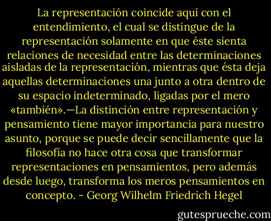 La representación coincide aquí con el entendimiento, el cual se distingue de la representación solamente en que éste sienta relaciones de necesidad entre las determinaciones aisladas de la representación, mientras que ésta deja aquellas determinaciones una junto a otra dentro de su espacio indeterminado, ligadas por el mero «también».—La distinción entre representación y pensamiento tiene mayor importancia para nuestro asunto, porque se puede decir sencillamente que la filosofía no hace otra cosa que transformar representaciones en pensamientos, pero además desde luego, transforma los meros pensamientos en concepto. - Georg Wilhelm Friedrich Hegel