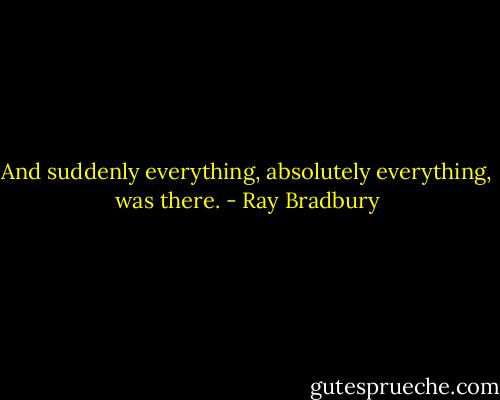 And suddenly everything, absolutely everything, was there. - Ray Bradbury
