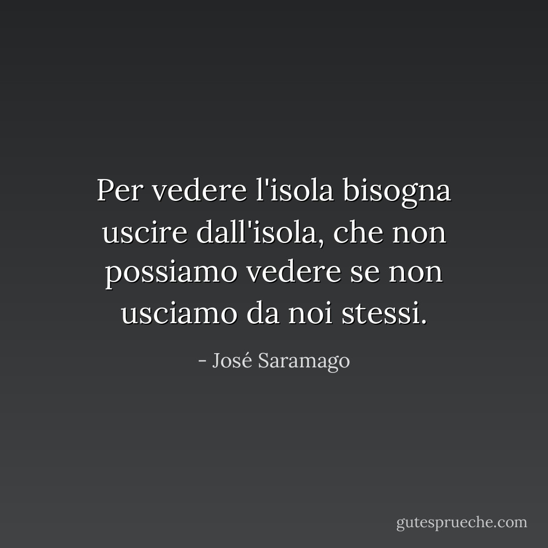 Per vedere l'isola bisogna uscire dall'isola, che non possiamo vedere se non usciamo da noi stessi. - José Saramago