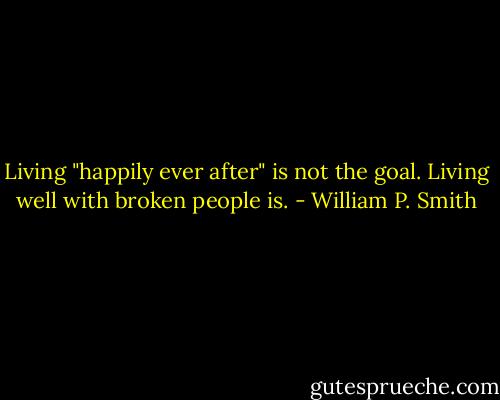 Living "happily ever after" is not the goal. Living well with broken people is. - William P. Smith