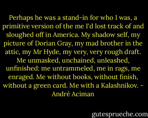 Perhaps he was a stand-in for who I was, a primitive version of the me I'd lost track of and sloughed off in America. My shadow self, my picture of Dorian Gray, my mad brother in the attic, my Mr Hyde, my very, very rough draft. Me unmasked, unchained, unleashed, unfinished: me untrammeled, me in rags, me enraged. Me without books, without finish, without a green card. Me with a Kalashnikov. - André Aciman