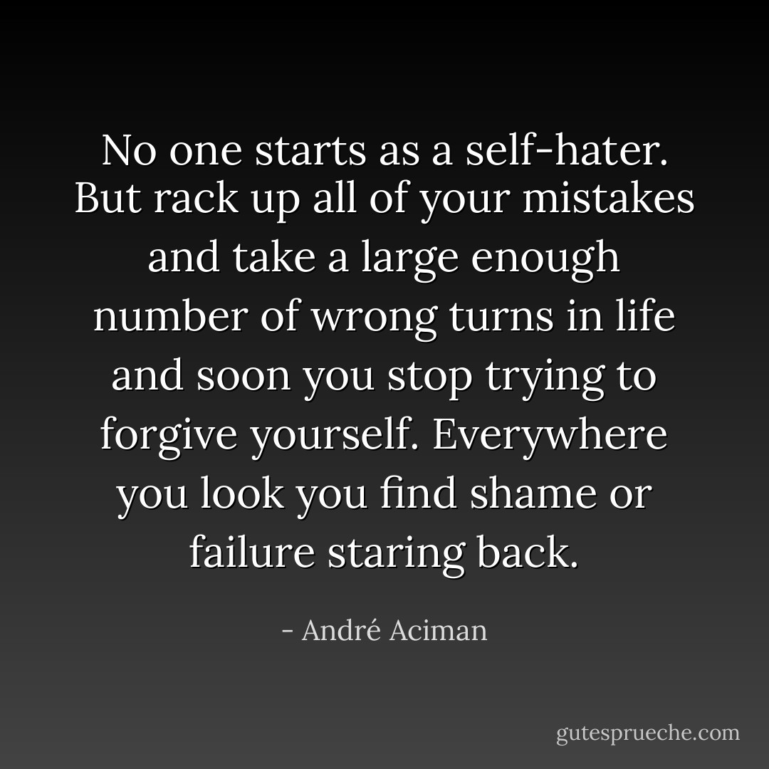 No one starts as a self-hater. But rack up all of your mistakes and take a large enough number of wrong turns in life and soon you stop trying to forgive yourself. Everywhere you look you find shame or failure staring back. - André Aciman