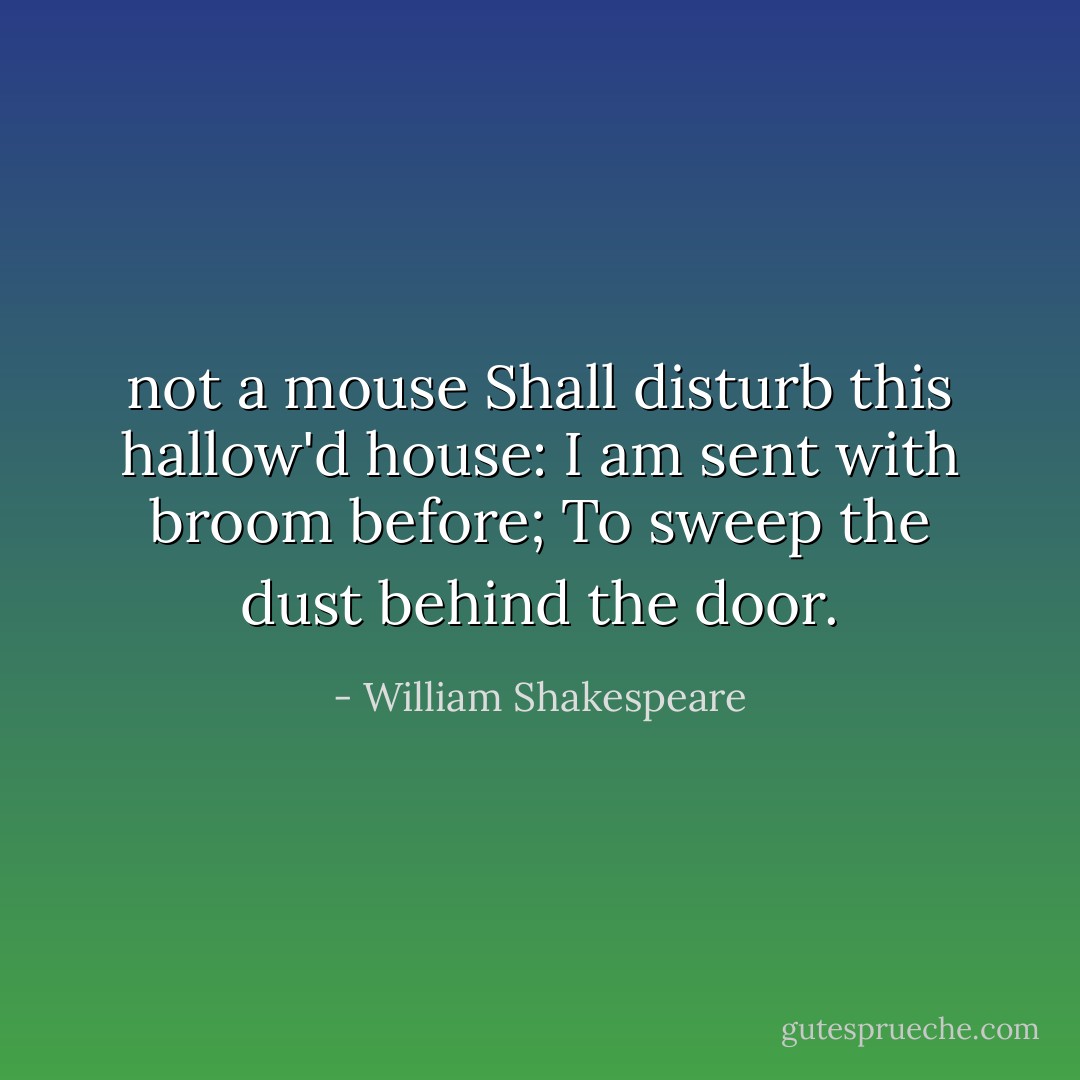 not a mouse<br />Shall disturb this hallow'd house:<br />I am sent with broom before;<br />To sweep the dust behind the door. - William Shakespeare