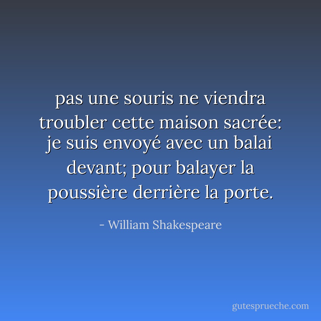 pas une souris<br />ne viendra troubler cette maison sacrée:<br />je suis envoyé avec un balai devant;<br />pour balayer la poussière derrière la porte. - William Shakespeare