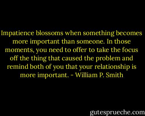 Impatience blossoms when something becomes more important than someone. In those moments, you need to offer to take the focus off the thing that caused the problem and remind both of you that your relationship is more important. - William P. Smith