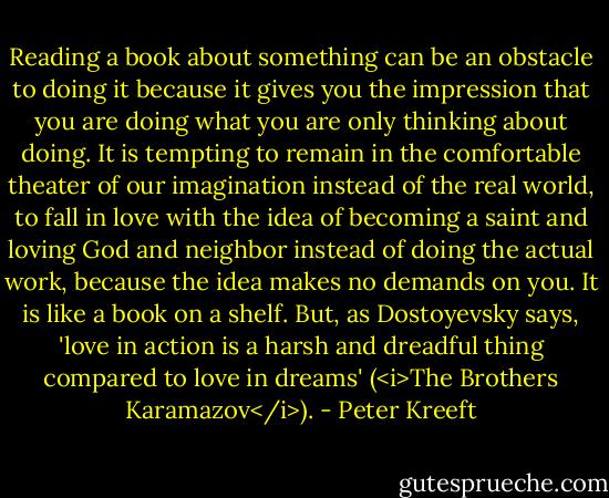 Reading a book about something can be an obstacle to doing it because it gives you the impression that you are doing what you are only thinking about doing. It is tempting to remain in the comfortable theater of our imagination instead of the real world, to fall in love with the idea of becoming a saint and loving God and neighbor instead of doing the actual work, because the idea makes no demands on you. It is like a book on a shelf. But, as Dostoyevsky says, 'love in action is a harsh and dreadful thing compared to love in dreams' (<i>The Brothers Karamazov</i>). - Peter Kreeft