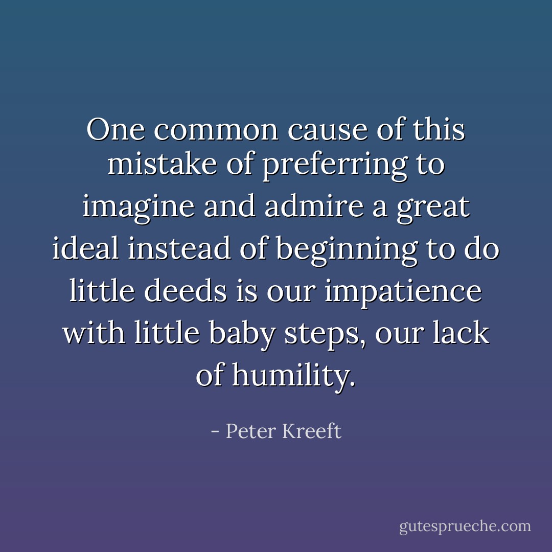 One common cause of this mistake of preferring to imagine and admire a great ideal instead of beginning to do little deeds is our impatience with little baby steps, our lack of humility. - Peter Kreeft