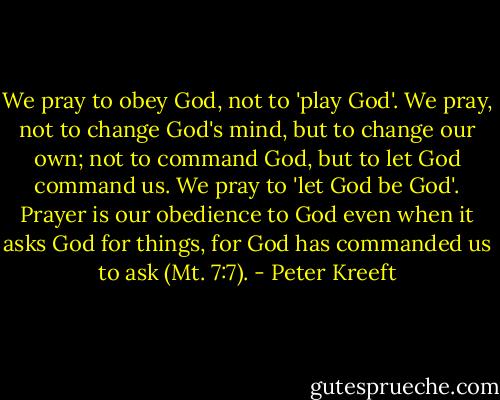 We pray to obey God, not to 'play God'. We pray, not to change God's mind, but to change our own; not to command God, but to let God command us. We pray to 'let God be God'. Prayer is our obedience to God even when it asks God for things, for God has commanded us to ask (Mt. 7:7). - Peter Kreeft