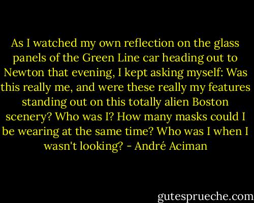 As I watched my own reflection on the glass panels of the Green Line car heading out to Newton that evening, I kept asking myself: Was this really me, and were these really my features standing out on this totally alien Boston scenery? Who was I? How many masks could I be wearing at the same time? Who was I when I wasn't looking? - André Aciman