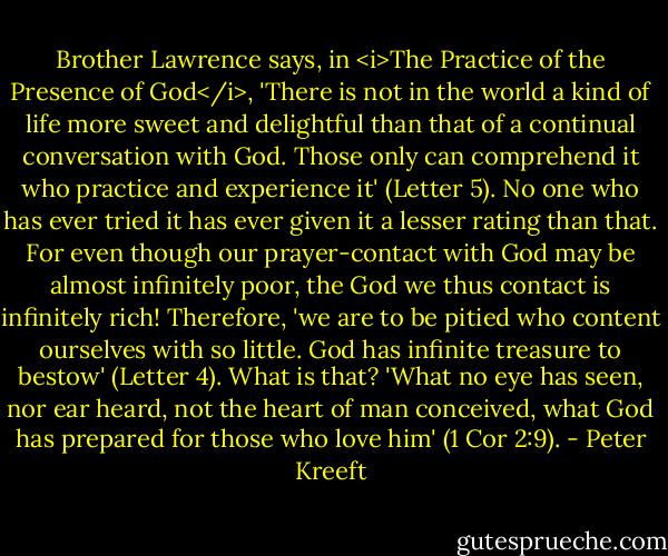 Brother Lawrence says, in <i>The Practice of the Presence of God</i>, 'There is not in the world a kind of life more sweet and delightful than that of a continual conversation with God. Those only can comprehend it who practice and experience it' (Letter 5). No one who has ever tried it has ever given it a lesser rating than that. For even though our prayer-contact with God may be almost infinitely poor, the God we thus contact is infinitely rich! Therefore, 'we are to be pitied who content ourselves with so little. God has infinite treasure to bestow' (Letter 4). What is that? 'What no eye has seen, nor ear heard, not the heart of man conceived, what God has prepared for those who love him' (1 Cor 2:9). - Peter Kreeft