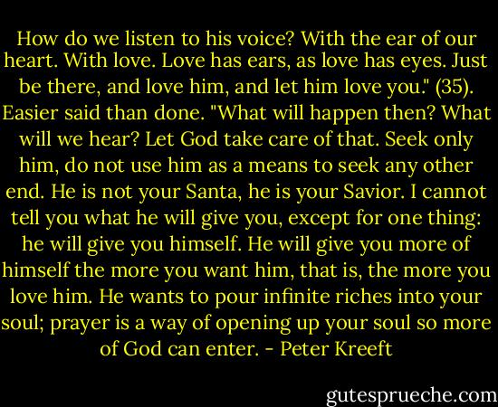 How do we listen to his voice? With the ear of our heart. With love. Love has ears, as love has eyes. Just be there, and love him, and let him love you." (35). Easier said than done. "What will happen then? What will we hear? Let God take care of that. Seek only him, do not use him as a means to seek any other end. He is not your Santa, he is your Savior. I cannot tell you what he will give you, except for one thing: he will give you himself. He will give you more of himself the more you want him, that is, the more you love him. He wants to pour infinite riches into your soul; prayer is a way of opening up your soul so more of God can enter. - Peter Kreeft
