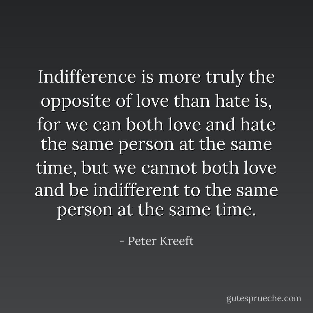 Indifference is more truly the opposite of love than hate is, for we can both love and hate the same person at the same time, but we cannot both love and be indifferent to the same person at the same time. - Peter Kreeft
