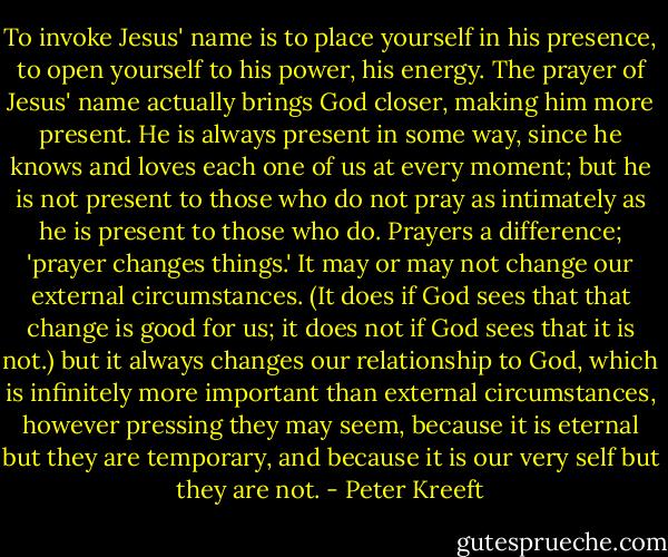 To invoke Jesus' name is to place yourself in his presence, to open yourself to his power, his energy. The prayer of Jesus' name actually brings God closer, making him more present. He is always present in some way, since he knows and loves each one of us at every moment; but he is not present to those who do not pray as intimately as he is present to those who do. Prayers a difference; 'prayer changes things.' It may or may not change our external circumstances. (It does if God sees that that change is good for us; it does not if God sees that it is not.) but it always changes our relationship to God, which is infinitely more important than external circumstances, however pressing they may seem, because it is eternal but they are temporary, and because it is our very self but they are not. - Peter Kreeft