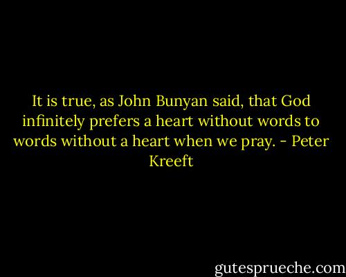 It is true, as John Bunyan said, that God infinitely prefers a heart without words to words without a heart when we pray. - Peter Kreeft