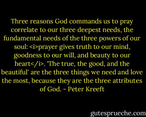 Three reasons God commands us to pray correlate to our three deepest needs, the fundamental needs of the three powers of our soul: <i>prayer gives truth to our mind, goodness to our will, and beauty to our heart</i>. 'The true, the good, and the beautiful' are the three things we need and love the most, because they are the three attributes of God. - Peter Kreeft